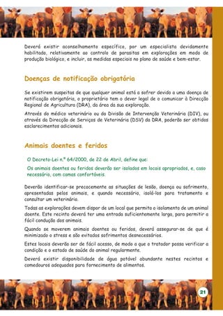 Deverá existir aconselhamento específico, por um especialista devidamente
habilitado, relativamente ao controlo de parasitas em explorações em modo de
produção biológico, e incluir, as medidas especiais no plano de saúde e bem-estar.



Doenças de notificação obrigatória

Se existirem suspeitas de que qualquer animal está a sofrer devido a uma doença de
notificação obrigatória, o proprietário tem o dever legal de o comunicar à Direcção
Regional de Agricultura (DRA), da área da sua exploração.
Através do médico veterinário ou da Divisão de Intervenção Veterinária (DIV), ou
através da Direcção de Serviços de Veterinária (DSV) da DRA, poderão ser obtidos
esclarecimentos adicionais.



Animais doentes e feridos

 O Decreto-Lei n.º 64/2000, de 22 de Abril, define que:
 Os animais doentes ou feridos deverão ser isolados em locais apropriados, e, caso
 necessário, com camas confortáveis.

Deverão identificar-se precocemente as situações de lesão, doença ou sofrimento,
apresentadas pelos animais, e quando necessário, isolá-los para tratamento e
consultar um veterinário.
Todas as explorações devem dispor de um local que permita o isolamento de um animal
doente. Este recinto deverá ter uma entrada suficientemente larga, para permitir a
fácil condução dos animais.
Quando se moverem animais doentes ou feridos, deverá assegurar-se de que é
minimizado o stress e são evitados sofrimentos desnecessários.
Estes locais deverão ser de fácil acesso, de modo a que o tratador possa verificar a
condição e o estado de saúde do animal regularmente.
Deverá existir disponibilidade de água potável abundante nestes recintos e
comedouros adequados para fornecimento de alimentos.




                                                                                21
 