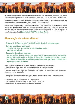 A possibilidade dos líquidos se entornarem deverá ser minimizada, devendo ser usado
um receptáculo posicionado cuidadosamente, de modo a não molhar a zona de descanso.
Preferencialmente, deverá também existir a possibilidade de ordenhar as vacas no
interior deste tipo de recintos, caso venha a ser necessário.
Se um animal apresentar lesões ou sofrimento, não responder ao tratamento e não
puder ser transportado sem lhe causar sofrimento adicional, deve ser abatido na
exploração por métodos humanitários, com autorização prévia da DRA e segundo a
legislação especifica (Decreto-Lei n.º28/96, de 2 de Abril).



Manutenção de animais doentes

 O Anexo A, do Decreto-Lei n.º 64/2000, de 22 de Abril, estabelece que:
 Deve ser mantido um registo de:
 • todos os tratamentos médicos ministrados aos animais;
 • níveis de mortalidade.
 Os registos deverão ser mantidos:
 • por um período de pelo menos três anos a partir da data na qual o tratamento
   médico foi administrado, ou da data de inspecção, dependendo do caso, e deverá
   ser colocado à disposição de qualquer pessoa autorizada que esteja a realizar uma
   inspecção ou que o necessite.

Só é possivel a utilização de medicamentos veterinários autorizados.
Qualquer medicação deve ser prescrita por um médico veterinário.
Deverão manter-se registos completos de todos os medicamentos adquiridos,
incluindo o local de compra.
Os registos devem ser mantidos, pelo menos durante três anos, e devem incluir:

• a data em que se efectuaram os tratamentos;
• a quantidade de medicamentos que foram utilizados;
• o animal ou grupo de animais que foram tratados.




 22
 