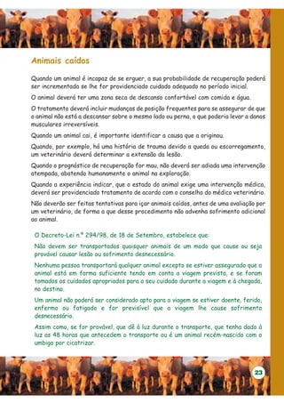 Animais caídos

Quando um animal é incapaz de se erguer, a sua probabilidade de recuperação poderá
ser incrementada se lhe for providenciado cuidado adequado no período inicial.
O animal deverá ter uma zona seca de descanso confortável com comida e água.
O tratamento deverá incluir mudanças de posição frequentes para se assegurar de que
o animal não está a descansar sobre o mesmo lado ou perna, o que poderia levar a danos
musculares irreversíveis.
Quando um animal cai, é importante identificar a causa que a originou.
Quando, por exemplo, há uma história de trauma devido a queda ou escorregamento,
um veterinário deverá determinar a extensão da lesão.
Quando o prognóstico de recuperação for mau, não deverá ser adiada uma intervenção
atempada, abatendo humanamente o animal na exploração.
Quando a experiência indicar, que o estado do animal exige uma intervenção médica,
deverá ser providenciado tratamento de acordo com o conselho do médico veterinário.
Não deverão ser feitas tentativas para içar animais caídos, antes de uma avaliação por
um veterinário, de forma a que desse procedimento não advenha sofrimento adicional
ao animal.

 O Decreto-Lei n.º 294/98, de 18 de Setembro, estabelece que:
 Não devem ser transportados quaisquer animais de um modo que cause ou seja
 provável causar lesão ou sofrimento desnecessário.
 Nenhuma pessoa transportará qualquer animal excepto se estiver assegurado que o
 animal está em forma suficiente tendo em conta a viagem prevista, e se foram
 tomados os cuidados apropriados para o seu cuidado durante a viagem e à chegada,
 no destino.
 Um animal não poderá ser considerado apto para a viagem se estiver doente, ferido,
 enfermo ou fatigado e for previsível que a viagem lhe cause sofrimento
 desnecessário.
 Assim como, se for provável, que dê à luz durante o transporte, que tenha dado à
 luz as 48 horas que antecedem o transporte ou é um animal recém-nascido com o
 umbigo por cicatrizar.



                                                                                  23
 
