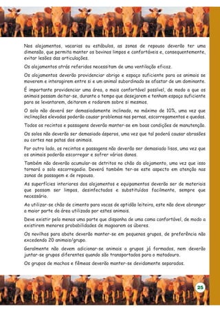 Nos alojamentos, vacarias ou estábulos, as zonas de repouso deverão ter uma
dimensão, que permita manter os bovinos limpos e confortáveis e, consequentemente,
evitar lesões das articulações.
Os alojamentos atrás referidos necessitam de uma ventilação eficaz.
Os alojamentos deverão providenciar abrigo e espaço suficiente para os animais se
moverem e interagirem entre si e um animal subordinado se afastar de um dominante.
É importante providenciar uma área, o mais confortável possível, de modo a que os
animais possam deitar-se, durante o tempo que desejarem e tenham espaço suficiente
para se levantarem, deitarem e rodarem sobre si mesmos.
O solo não deverá ser demasiadamente inclinado, no máximo de 10%, uma vez que
inclinações elevadas poderão causar problemas nas pernas, escorregamentos e quedas.
Todos os recintos e passagens deverão manter-se em boas condições de manutenção.
Os solos não deverão ser demasiado ásperos, uma vez que tal poderá causar abrasões
ou cortes nas patas dos animais.
Por outro lado, os recintos e passagens não deverão ser demasiado lisos, uma vez que
os animais poderão escorregar e sofrer vários danos.
Também não deverão acumular-se detritos no chão do alojamento, uma vez que isso
tornará o solo escorregadio. Deverá também ter-se este aspecto em atenção nas
zonas de passagem e de repouso.
As superfícies interiores dos alojamentos e equipamentos deverão ser de materiais
que possam ser limpos, desinfectados e substituídos facilmente, sempre que
necessário.
Ao utilizar-se chão de cimento para vacas de aptidão leiteira, este não deve abranger
a maior parte da área utilizada por estes animais.
Deve existir pelo menos uma parte que disponha de uma cama confortável, de modo a
existirem menores probabilidades de magoarem os úberes.
Os novilhos para abate deverão manter-se em pequenos grupos, de preferência não
excedendo 20 animais/grupo.
Geralmente não devem adicionar-se animais a grupos já formados, nem deverão
juntar-se grupos diferentes quando são transportados para o matadouro.
Os grupos de machos e fêmeas deverão manter-se devidamente separados.




                                                                                 25
 