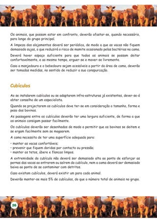 Os animais, que possam estar em confronto, deverão afastar-se, quando necessário,
para longe do grupo principal.
A limpeza dos alojamentos deverá ser periódica, de modo a que as vacas não fiquem
demasiado sujas, o que reduzirá o risco de mamite ocasionado pelas bactérias na cama.
Deverá haver espaço suficiente para que todos os animais se possam deitar
confortavelmente, e ao mesmo tempo, erguer-se e mover-se livremente.
Caso a manjedoura e o bebedouro sejam acessíveis a partir da área de cama, deverão
ser tomadas medidas, no sentido de reduzir a sua conspurcação.



Cubículos

Ao se instalarem cubículos ou se adaptarem infra-estruturas já existentes, dever-se-á
obter conselho de um especialista.
Quando se projectarem os cubículos deve ter-se em consideração o tamanho, forma e
peso dos bovinos.
As passagens entre os cubículos deverão ter uma largura suficiente, de forma a que
os animais consigam passar facilmente.
Os cubículos deverão ser desenhados de modo a permitir que os bovinos se deitem e
se ergam facilmente sem se magoarem.
A cama necessita de ter uma superfície adequada para:
• manter as vacas confortáveis;
• prevenir que fiquem doridas por contacto ou pressão;
• manter os tetos, úbere e flancos limpos.
A extremidade do cubículo não deverá ser demasiado alta ao ponto de esforçar as
pernas das vacas ao entrarem ou saírem do cubículo, nem a cama deverá ser demasiado
baixa ao ponto de se contaminar com detritos.
Caso existam cubículos, deverá existir um para cada animal.
Deverão manter-se mais 5% de cubículos, do que o número total de animais no grupo.




 26
 