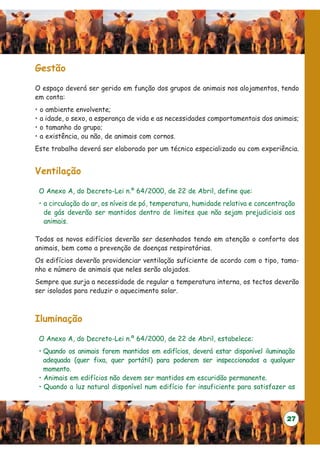 Gestão

O espaço deverá ser gerido em função dos grupos de animais nos alojamentos, tendo
em conta:
•   o ambiente envolvente;
•   a idade, o sexo, a esperança de vida e as necessidades comportamentais dos animais;
•   o tamanho do grupo;
•   a existência, ou não, de animais com cornos.
Este trabalho deverá ser elaborado por um técnico especializado ou com experiência.


Ventilação

    O Anexo A, do Decreto-Lei n.º 64/2000, de 22 de Abril, define que:
    • a circulação do ar, os níveis de pó, temperatura, humidade relativa e concentração
      de gás deverão ser mantidos dentro de limites que não sejam prejudiciais aos
      animais.

Todos os novos edifícios deverão ser desenhados tendo em atenção o conforto dos
animais, bem como a prevenção de doenças respiratórias.
Os edifícios deverão providenciar ventilação suficiente de acordo com o tipo, tama-
nho e número de animais que neles serão alojados.
Sempre que surja a necessidade de regular a temperatura interna, os tectos deverão
ser isolados para reduzir o aquecimento solar.



Iluminação

    O Anexo A, do Decreto-Lei n.º 64/2000, de 22 de Abril, estabelece:
    • Quando os animais forem mantidos em edifícios, deverá estar disponível iluminação
      adequada (quer fixa, quer portátil) para poderem ser inspeccionados a qualquer
      momento.
    • Animais em edifícios não devem ser mantidos em escuridão permanente.
    • Quando a luz natural disponível num edifício for insuficiente para satisfazer as



                                                                                     27
 