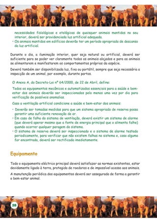 necessidades fisiológicas e etológicas de quaisquer animais mantidos no seu
   interior, deverá ser providenciada luz artificial adequada.
 • Os animais mantidos em edifícios deverão ter um período apropriado de descanso
   da luz artificial.

Durante o dia, a iluminação interior, quer seja natural ou artificial, deverá ser
suficiente para se poder ver claramente todos os animais alojados e para os animais
se alimentarem e manifestarem os comportamentos próprios da espécie.
Deverá também ser disponibilizada luz, fixa ou portátil, sempre que seja necessária a
inspecção de um animal, por exemplo, durante partos.

 O Anexo A, do Decreto-Lei nº 64/2000, de 22 de Abril, define:
 Todos os equipamentos mecânicos e automatizados essenciais para a saúde e bem-
 estar dos animais deverão ser inspeccionados pelo menos uma vez por dia para
 verificação de possíveis anomalias.
 Caso a ventilação artificial condicione a saúde e bem-estar dos animais:
 • Deverão ser tomadas medidas para que um sistema apropriado de reserva possa
   garantir uma suficiente renovação de ar.
 • Em caso de falha do sistema de ventilação, deverá existir um sistema de alarme
   (que deverá operar mesmo que a fonte de energia principal que o alimenta falhe)
   quando ocorrer qualquer paragem do sistema.
 • O sistema de reserva deverá ser inspeccionado e o sistema de alarme testado
   periodicamente, para verificar que não existem falhas no sistema e, caso alguma
   for encontrada, deverá ser rectificada imediatamente.



Equipamento

Todo o equipamento eléctrico principal deverá satisfazer as normas existentes, estar
devidamente ligado à terra, protegido de roedores e de impossível acesso aos animais.
A manutenção periódica dos equipamentos deverá ser assegurada de forma a garantir
o bem-estar animal.




 28
 