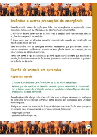 Incêndios e outras precauções de emergência
Deverão existir planos de acção para lidar com emergências na exploração, como
incêndios, inundações, ou interrupção do abastecimento de alimentos.
O detentor deverá certificar-se de que todo o pessoal está familiarizado com as
acções de emergência necessárias.
É importante que se obtenha conselho especializado quando da construção ou
modificação de um edifício.
Será necessário ter as condições mínimas necessárias que possibilitem soltar e
evacuar os animais rapidamente, em caso de emergência, tendo, por exemplo, portas
e portões que se abram do exterior.
Tendo em conta o tipo de exploração poderá equacionar-se sempre que adequada a
instalação de alarmes contra incêndios que possam ser ouvidos e atendidos a qualquer
hora do dia ou da noite.



Gestão de animais em extensivo

Aspectos gerais

 O Anexo A, do Decreto-Lei n.º 64/2000, de 22 de Abril, estabelece:
 Animais que são mantidos no exterior, deverão, quando necessário, e, se possível,
 ter próximas zonas de protecção contra as condições meteorológicas adversas,
 predadores, e riscos sanitários.

Quando não existir abrigo natural ou artificial para proteger os animais na pastagem
de condições meteorológicas extremas, estes deverão ser deslocados para um local
mais adequado.
Abrigos ou zonas com sombras de árvores são importantes no Verão, uma vez que o
stress pelo calor cria problemas severos aos animais, tais como:
• respiração anormal;
• profunda falta de apetite;




                                                                                29
 