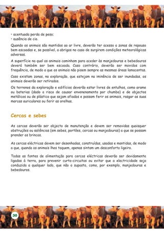 • acentuada perda de peso;
• ausência de cio.
Quando os animais são mantidos ao ar livre, deverão ter acesso a zonas de repouso
bem escoadas e, se possível, a abrigos no caso de surgirem condições meteorológicas
adversas.
A superfície na qual os animais caminham para aceder às manjedouras e bebedouros
deverá também ser bem escoada. Caso contrário, deverão ser movidos com
frequência, de modo a que os animais não pisem sempre as mesmas áreas lamacentas.
Caso existam zonas, na exploração, que estejam na iminência de ser inundadas, os
animais deverão ser retirados.
Os terrenos da exploração e edifícios deverão estar livres de entulhos, como arame
ou baterias (dado o risco de causar envenenamento por chumbo) e de objectos
metálicos ou de plástico que sejam afiados e possam ferir os animais, rasgar as suas
marcas auriculares ou ferir as orelhas.



Cercas e sebes

As cercas deverão ser objecto de manutenção e devem ser removidas quaisquer
obstruções ou saliências (em sebes, portões, cercas ou manjedouras) a que se possam
prender os brincos.

As cercas eléctricas devem ser desenhadas, construídas, usadas e mantidas, de modo
a que, quando os animais lhes toquem, apenas sintam um desconforto ligeiro.

Todas as fontes de alimentação para cercas eléctricas deverão ser devidamente
ligadas à terra, para prevenir curto-circuitos ou evitar que a electricidade seja
conduzida a qualquer lado, que não o suposto, como, por exemplo, manjedouras e
bebedouros.




 30
 