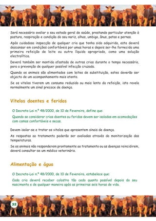 Será necessário avaliar o seu estado geral de saúde, prestando particular atenção à
postura, respiração e condição do seu nariz, olhos, umbigo, ânus, patas e pernas.
Após cuidadosa inspecção de qualquer cria que tenha sido adquirida, esta deverá
descansar em condições confortáveis por umas horas e depois ser-lhe fornecida uma
primeira refeição de leite ou outro líquido apropriado, como uma solução
electrolítica.
Deverá também ser mantida afastada de outras crias durante o tempo necessário,
para a prevenção de qualquer possível infecção cruzada.
Quando os animais são alimentados com leites de substituição, estes deverão ser
objecto de um acompanhamento mais atento.
Se os vitelos tiverem um consumo reduzido ou mais lento da refeição, isto revela
normalmente um sinal precoce de doença.



Vitelos doentes e feridos

 O Decreto-Lei n.º 48/2000, de 10 de Fevereiro, define que:
 Quando se considerar crias doentes ou feridas devem ser isoladas em acomodações
 com camas confortáveis e secas.

Devem isolar-se e tratar os vitelos que apresentem sinais de doença.
As respostas ao tratamento poderão ser avaliadas através da monitorização das
temperaturas.
Se os animais não responderem prontamente ao tratamento ou as doenças reincidirem,
deverá consultar-se um médico veterinário.



Alimentação e água

 O Decreto-Lei n.º 48/2000, de 10 de Fevereiro, estabelece que:
 Cada cria deverá receber colostro tão cedo quanto possível depois do seu
 nascimento e de qualquer maneira após as primeiras seis horas de vida.




 32
 