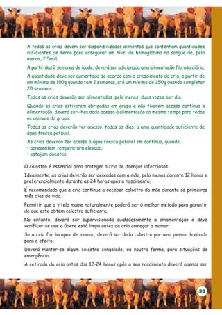 A todas as crias devem ser disponibilizados alimentos que contenham quantidades
 suficientes de ferro para assegurar um nível de hemoglobina no sangue de, pelo
 menos, 2.5m/L.
 A partir das 2 semanas de idade, deverá ser adicionada uma alimentação fibrosa diária.
 A quantidade deve ser aumentada de acordo com o crescimento da cria, a partir de
 um mínimo de 100g quando tem 2 semanas, até um mínimo de 250g quando completar
 20 semanas.
 Todas as crias deverão ser alimentadas, pelo menos, duas vezes por dia.
 Quando as crias estiverem abrigadas em grupo e não tiverem acesso contínuo a
 alimentação, deverá ser-lhes dado acesso à alimentação ao mesmo tempo para todos
 os animais do grupo.
 Todas as crias deverão ter acesso, todos os dias, a uma quantidade suficiente de
 água fresca potável.
 As crias deverão ter acesso a água fresca potável em contínuo, quando:
 • apresentem temperatura elevada;
 • estejam doentes.

O colostro é essencial para proteger a cria de doenças infecciosas.
Idealmente, as crias deverão ser deixadas com a mãe, pelo menos durante 12 horas e
preferencialmente durante as 24 horas após o nascimento.
É recomendado que a cria continue a receber colostro da mãe durante os primeiros
três dias de vida.
Permitir que o vitelo mame naturalmente poderá ser o melhor método para garantir
de que este obtém colostro suficiente.
No entanto, deverá ser supervisionada cuidadosamente a amamentação e deve
verificar-se que o úbere está limpo antes da cria começar a mamar.
Se a cria for incapaz de mamar, deverá ser dado colostro por uma pessoa treinada
para o efeito.
Deverá manter-se algum colostro congelado, ou noutra forma, para situações de
emergência.
A retirada da cria antes das 12-24 horas após o seu nascimento deverá apenas ser




                                                                                    33
 