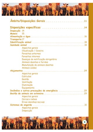 Âmbito/Disposições Gerais                            . . . . . . . . . . . . . . . . . . . .11

Disposições específicas                        . . . . . . . . . . . . . . . . . . . . . .14
Inspecção 14
Maneio     15
Alimentação e água . . . . . . . . . . . . . . . . . . . . . . . . . . . . . . . . . . . . . . . . . . . .16
Transporte 17
Identificação animal . . . . . . . . . . . . . . . . . . . . . . . . . . . . . . . . . . . . . . . . . . .18
Sanidade animal . . . . . . . . . . . . . . . . . . . . . . . . . . . . . . . . . . . . . . . . . . . . . .18
           Aspectos gerais
           Claudicação / Coxeira
           Parasitas externos
           Parasitas internos
           Doenças de notificação obrigatória
           Animais doentes e feridos
           Manutenção de animais doentes
           Animais caídos
Alojamentos . . . . . . . . . . . . . . . . . . . . . . . . . . . . . . . . . . . . . . . . . . . . . . . . . .24
           Aspectos gerais
           Cubículos
           Gestão
           Ventilação
           Iluminação
           Equipamento
Incêndios e outras precauções de emergência . . . . . . . . . . . . . . . . . . . . .29
Gestão de animais em extensivo . . . . . . . . . . . . . . . . . . . . . . . . . . . . . . . . .29
           Aspectos gerais
           Cercas e sebes
           Ervas daninhas nocivas
Sistemas de engorda . . . . . . . . . . . . . . . . . . . . . . . . . . . . . . . . . . . . . . . . . .31
           Aspectos gerais
           Inspecção




                                                                                                            9
 
