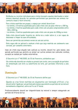Estábulos ou recintos individuais para vitelos (excepto aqueles destinados a isolar
 animais doentes) deverão ter paredes perfuradas que permitam aos animais ter
 contacto visual e táctil directos.
 Para vitelos mantidos em grupos, o espaço por animal deverá ser:
 • no mínimo, 1.5 metros quadrados para cada vitelo com um peso inferior a 150 kg,
 • no mínimo, 2 metros quadrados para cada vitelo com um peso compreendido entre
   150 e 200 kg,
 • no mínimo, 3 metros quadrados para cada vitelo com um peso de 200kg ou mais.
 Cada vitelo deverá poder levantar-se, deitar-se e rodar sobre si, e ser capaz de
 descansar e limpar-se sem dificuldades.
 Deve ser permitido aos animais verem-se uns aos outros.
 Esta regra não se aplicará a nenhum vitelo que seja mantido em isolamento num
 cercado, por conselho veterinário.

Caso um vitelo seja alojado num cubículo ou recinto, deverá ter, pelo menos, uma
parede perfurada que permita ao animal ver outros animais nos cubículos vizinhos,
excepto se isolado por razões veterinárias.

 O Decreto-Lei n.º 48/2000, de 10 de Fevereiro, estabelece que:
 Os vitelos não deverão ser atados ou presos com corda, com a excepção de períodos
 de alimentação com leite ou substitutos do leite, por períodos inferiores a uma
 hora.



Iluminação

 O Decreto-Lei n.º 48/2000, de 10 de Fevereiro define que:

 Quando as crias forem mantidas em alojamentos com iluminação artificial, a luz
 deverá estar ligada por um período pelo menos equivalente ao período de luz natural
 normalmente disponível, entre as 9 e as 17 horas.

Preferencialmente deverá ser disponibilizada luz natural e sempre assegurado um
período de 8 horas de luz.




 36
 