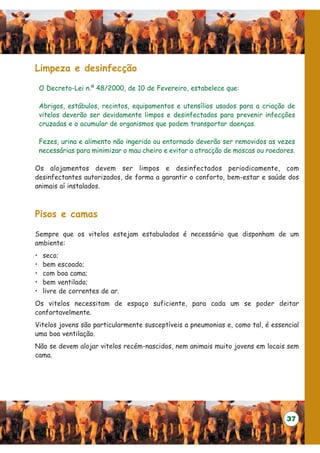 Limpeza e desinfecção

    O Decreto-Lei n.º 48/2000, de 10 de Fevereiro, estabelece que:

    Abrigos, estábulos, recintos, equipamentos e utensílios usados para a criação de
    vitelos deverão ser devidamente limpos e desinfectados para prevenir infecções
    cruzadas e o acumular de organismos que podem transportar doenças.

    Fezes, urina e alimento não ingerido ou entornado deverão ser removidos as vezes
    necessárias para minimizar o mau cheiro e evitar a atracção de moscas ou roedores.

Os alojamentos devem ser limpos e desinfectados periodicamente, com
desinfectantes autorizados, de forma a garantir o conforto, bem-estar e saúde dos
animais aí instalados.



Pisos e camas

Sempre que os vitelos estejam estabulados é necessário que disponham de um
ambiente:
•    seco;
•    bem escoado;
•    com boa cama;
•    bem ventilado;
•    livre de correntes de ar.
Os vitelos necessitam de espaço suficiente, para cada um se poder deitar
confortavelmente.
Vitelos jovens são particularmente susceptíveis a pneumonias e, como tal, é essencial
uma boa ventilação.
Não se devem alojar vitelos recém-nascidos, nem animais muito jovens em locais sem
cama.




                                                                                   37
 