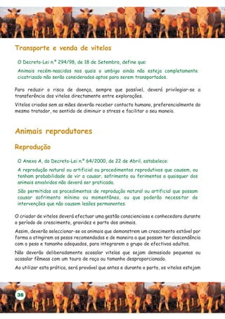 Transporte e venda de vitelos

 O Decreto-Lei n.º 294/98, de 18 de Setembro, define que:
 Animais recém-nascidos nos quais o umbigo ainda não esteja completamente
 cicatrizado não serão considerados aptos para serem transportados.

Para reduzir o risco de doença, sempre que possível, deverá privilegiar-se a
transferência dos vitelos directamente entre explorações.
Vitelos criados sem as mães deverão receber contacto humano, preferencialmente do
mesmo tratador, no sentido de diminuir o stress e facilitar o seu maneio.



Animais reprodutores

Reprodução

 O Anexo A, do Decreto-Lei n.º 64/2000, de 22 de Abril, estabelece:
 A reprodução natural ou artificial ou procedimentos reprodutivos que causem, ou
 tenham probabilidade de vir a causar, sofrimento ou ferimentos a quaisquer dos
 animais envolvidos não deverá ser praticada.
 São permitidos os procedimentos de reprodução natural ou artificial que possam
 causar sofrimento mínimo ou momentâneo, ou que poderão necessitar de
 intervenções que não causem lesões permanentes.

O criador de vitelos deverá efectuar uma gestão conscienciosa e conhecedora durante
o período de crescimento, gravidez e parto dos animais.
Assim, deverão seleccionar-se os animais que demonstrem um crescimento estável por
forma a atingirem os pesos recomendados e de maneira a que possam ter descendência
com o peso e tamanho adequados, para integrarem o grupo de efectivos adultos.
Não deverão deliberadamente acasalar vitelas que sejam demasiado pequenas ou
acasalar fêmeas com um touro de raça ou tamanho desproporcionado.
Ao utilizar esta prática, será provável que antes e durante o parto, os vitelos estejam




 38
 