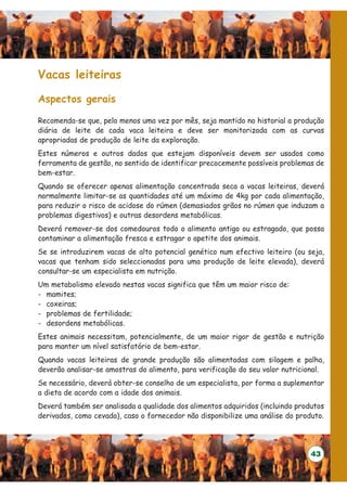 Vacas leiteiras

Aspectos gerais

Recomenda-se que, pelo menos uma vez por mês, seja mantido no historial a produção
diária de leite de cada vaca leiteira e deve ser monitorizada com as curvas
apropriadas de produção de leite da exploração.
Estes números e outros dados que estejam disponíveis devem ser usados como
ferramenta de gestão, no sentido de identificar precocemente possíveis problemas de
bem-estar.
Quando se oferecer apenas alimentação concentrada seca a vacas leiteiras, deverá
normalmente limitar-se as quantidades até um máximo de 4kg por cada alimentação,
para reduzir o risco de acidose do rúmen (demasiados grãos no rúmen que induzam a
problemas digestivos) e outras desordens metabólicas.
Deverá remover-se dos comedouros todo o alimento antigo ou estragado, que possa
contaminar a alimentação fresca e estragar o apetite dos animais.
Se se introduzirem vacas de alto potencial genético num efectivo leiteiro (ou seja,
vacas que tenham sido seleccionadas para uma produção de leite elevada), deverá
consultar-se um especialista em nutrição.
Um metabolismo elevado nestas vacas significa que têm um maior risco de:
- mamites;
- coxeiras;
- problemas de fertilidade;
- desordens metabólicas.
Estes animais necessitam, potencialmente, de um maior rigor de gestão e nutrição
para manter um nível satisfatório de bem-estar.
Quando vacas leiteiras de grande produção são alimentadas com silagem e palha,
deverão analisar-se amostras do alimento, para verificação do seu valor nutricional.
Se necessário, deverá obter-se conselho de um especialista, por forma a suplementar
a dieta de acordo com a idade dos animais.
Deverá também ser analisada a qualidade dos alimentos adquiridos (incluindo produtos
derivados, como cevada), caso o fornecedor não disponibilize uma análise do produto.




                                                                                43
 