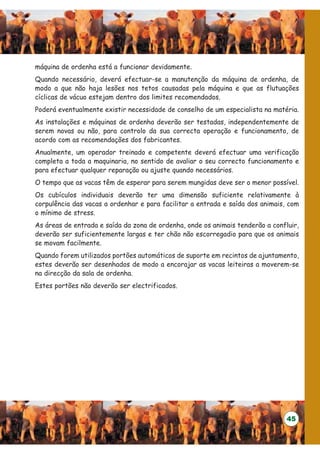 máquina de ordenha está a funcionar devidamente.
Quando necessário, deverá efectuar-se a manutenção da máquina de ordenha, de
modo a que não haja lesões nos tetos causadas pela máquina e que as flutuações
cíclicas de vácuo estejam dentro dos limites recomendados.
Poderá eventualmente existir necessidade de conselho de um especialista na matéria.
As instalações e máquinas de ordenha deverão ser testadas, independentemente de
serem novas ou não, para controlo da sua correcta operação e funcionamento, de
acordo com as recomendações dos fabricantes.
Anualmente, um operador treinado e competente deverá efectuar uma verificação
completa a toda a maquinaria, no sentido de avaliar o seu correcto funcionamento e
para efectuar qualquer reparação ou ajuste quando necessários.
O tempo que as vacas têm de esperar para serem mungidas deve ser o menor possível.
Os cubículos individuais deverão ter uma dimensão suficiente relativamente à
corpulência das vacas a ordenhar e para facilitar a entrada e saída dos animais, com
o mínimo de stress.
As áreas de entrada e saída da zona de ordenha, onde os animais tenderão a confluir,
deverão ser suficientemente largas e ter chão não escorregadio para que os animais
se movam facilmente.
Quando forem utilizados portões automáticos de suporte em recintos de ajuntamento,
estes deverão ser desenhados de modo a encorajar as vacas leiteiras a moverem-se
na direcção da sala de ordenha.
Estes portões não deverão ser electrificados.




                                                                                45
 
