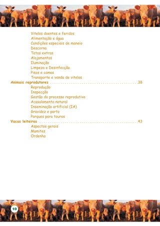 Vitelos doentes e feridos
           Alimentação e água
           Condições especiais de maneio
           Descorna
           Tetos extras
           Alojamentos
           Iluminação
           Limpeza e Desinfecção
           Pisos e camas
           Transporte e venda de vitelos
Animais reprodutores . . . . . . . . . . . . . . . . . . . . . . . . . . . . . . . . . . . . . . . . . .38
           Reprodução
           Inspecção
           Gestão do processo reprodutivo
           Acasalamento natural
           Inseminação artificial (IA)
           Gravidez e parto
           Parques para touros
Vacas leiteiras . . . . . . . . . . . . . . . . . . . . . . . . . . . . . . . . . . . . . . . . . . . . . . .43
           Aspectos gerais
           Mamites
           Ordenha




 10
 