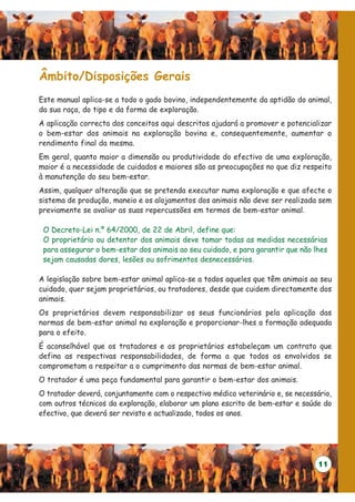 Âmbito/Disposições Gerais
Este manual aplica-se a todo o gado bovino, independentemente da aptidão do animal,
da sua raça, do tipo e da forma de exploração.
A aplicação correcta dos conceitos aqui descritos ajudará a promover e potencializar
o bem-estar dos animais na exploração bovina e, consequentemente, aumentar o
rendimento final da mesma.
Em geral, quanto maior a dimensão ou produtividade do efectivo de uma exploração,
maior é a necessidade de cuidados e maiores são as preocupações no que diz respeito
à manutenção do seu bem-estar.
Assim, qualquer alteração que se pretenda executar numa exploração e que afecte o
sistema de produção, maneio e os alojamentos dos animais não deve ser realizada sem
previamente se avaliar as suas repercussões em termos de bem-estar animal.

 O Decreto-Lei n.º 64/2000, de 22 de Abril, define que:
 O proprietário ou detentor dos animais deve tomar todas as medidas necessárias
 para assegurar o bem-estar dos animais ao seu cuidado, e para garantir que não lhes
 sejam causadas dores, lesões ou sofrimentos desnecessários.

A legislação sobre bem-estar animal aplica-se a todos aqueles que têm animais ao seu
cuidado, quer sejam proprietários, ou tratadores, desde que cuidem directamente dos
animais.
Os proprietários devem responsabilizar os seus funcionários pela aplicação das
normas de bem-estar animal na exploração e proporcionar-lhes a formação adequada
para o efeito.
É aconselhável que os tratadores e os proprietários estabeleçam um contrato que
defina as respectivas responsabilidades, de forma a que todos os envolvidos se
comprometam a respeitar a o cumprimento das normas de bem-estar animal.
O tratador é uma peça fundamental para garantir o bem-estar dos animais.
O tratador deverá, conjuntamente com o respectivo médico veterinário e, se necessário,
com outros técnicos da exploração, elaborar um plano escrito de bem-estar e saúde do
efectivo, que deverá ser revisto e actualizado, todos os anos.




                                                                                  11
 