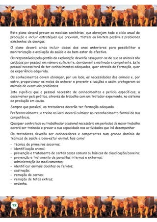 Este plano deverá prever as medidas sanitárias, que abranjam todo o ciclo anual de
produção e incluir estratégias que previnam, tratem ou limitem possíveis problemas
existentes de doenças.
O plano deverá ainda incluir dados dos anos anteriores para possibilitar a
monitorização e avaliação da saúde e do bem-estar do efectivo.
Os responsáveis pela gestão da exploração deverão assegurar-se de que os animais são
cuidados por pessoal em número suficiente, devidamente motivado e competente. Este
pessoal necessitará de ter conhecimentos adequados, quer através de formação, quer
da experiência adquirida.
Os conhecimentos devem abranger, por um lado, as necessidades dos animais e, por
outro, proporcionar os meios de antever e prevenir situações e assim protegerem os
animais de eventuais problemas.
Isto significa que o pessoal necessita de conhecimentos e perícia específicos, a
desenvolver pela prática, através do trabalho com um tratador experiente, no sistema
de produção em causa.
Sempre que possível, os tratadores deverão ter formação adequada.
Preferencialmente, o treino no local deverá culminar no reconhecimento formal da sua
competência.
Qualquer contratado ou trabalhador ocasional necessário em períodos de maior trabalho
deverá ser treinado e provar a sua capacidade nas actividades que irá desempenhar
Os tratadores deverão ser conhecedores e competentes num grande domínio de
técnicas de saúde e bem-estar animal, tais como:
-   técnica de primeiros socorros;
-   identificação animal;
-   prevenção e tratamento de certos casos comuns ou básicos de claudicação/coxeira;
-   prevenção e tratamento de parasitas internos e externos;
-   administração de medicamentos;
-   identificar animais doentes ou feridos;
-   castração;
-   remoção de cornos;
-   remoção de tetos extras;
-   ordenha.




    12
 