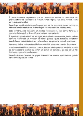 É particularmente importante que os tratadores tenham a capacidade de
prever/estimar os nascimentos e realizar partos simples, caso estas tarefas façam
parte das suas funções.
Deverá ser providenciada formação apropriada, se for necessário que os tratadores
realizem tarefas específicas na exploração, tal como corte de cascos (unhas).
Caso contrário, será necessário um médico veterinário ou, para certas tarefas, a
contratação temporária de um técnico treinado e competente.
É importante que os animais em pastagem, especialmente animais mais jovens, tenham
contacto regular com um tratador, de modo a que não fiquem demasiado assustados
quando houver necessidade de um tratamento ou agrupamento com outros animais.
Uma supervisão e tratamento cuidadosos reduzirão os receios e medos dos animais.
O tratador necessita de conhecer técnicas e dispor de equipamento adequado no caso
de ser necessário apanhar ou conter um animal em pastoreio, que não esteja tão
habituado a contacto com humanos.
Deverá evitar-se a mistura de grupos diferentes de animais, especialmente quando
estes animais possuam cornos.




                                                                              13
 