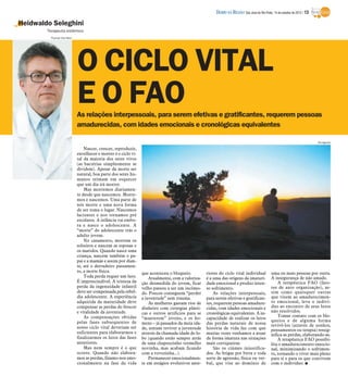 DIÁRIO DA REGIÃO São José do Rio Preto, 14 de outubro de 2012 / 13

Heidwaldo Seleghini
        Terapeuta sistêmico
         Thomaz Vita Neto




                            O CICLO VITAL
                            E O FAO
                            As relações interpessoais, para serem efetivas e gratificantes, requerem pessoas
                            amadurecidas, com idades emocionais e cronológicas equivalentes

                                                                                                                                                                            Divulgação

                                Nascer, crescer, reproduzir,
                            envelhecer e morrer é o ciclo vi-
                            tal da maioria dos seres vivos
                            (as bactérias simplesmente se
                            dividem). Apesar da morte ser
                            natural, boa parte dos seres hu-
                            manos teimam em esquecer
                            que um dia irá morrer.
                                Mas morremos diariamen-
                            te desde que nascemos. Morre-
                            mos e nascemos. Uma parte de
                            nós morre e uma nova forma
                            de ser toma o lugar. Nascemos
                            lactentes e nos tornamos pré
                            escolares. A infância vai embo-
                            ra e nasce o adolescente. A
                            “morte” do adolescente trás o
                            adulto jovem.
                                No casamento, morrem os
                            solteiros e nascem as esposas e
                            os maridos. Quando nasce uma
                            criança, nascem também o pa-
                            pai e a mamãe e assim por dian-
                            te, até o derradeiro passamen-
                            to, a morte física.                 que aconteceu o bloqueio.         riores do ciclo vital individual            uma ou mais pessoas por outra.
                                Toda perda requer um luto.          Atualmente, com a valoriza-   é a uma das origens da imaturi-             A insegurança de não amado.
                            É imprescindível. A tristeza da     ção desmedida do jovem, ficar     dade emocional e produz inten-                  A terapêutica FAO (fato-
                            perda da ingenuidade infantil       velho passou a ser um incômo-     so sofrimento.                              res de auto organização), as-
                            deve ser compensada pela rebel-     do. Poucos conseguem “perder          As relações interpessoais,              sim como quaisquer outras
                            dia adolescente. A experiência      a juventude” sem trauma.          para serem efetivas e gratifican-           que visem ao amadurecimen-
                            adquirida da maturidade deve            As mulheres gastam rios de    tes, requerem pessoas amadure-              to emocional, leva o indiví-
                            compensar as perdas do frescor      dinheiro com cirurgias plásti-    cidas, com idades emocionais e              duo ao encontro de seus lutos
                            e vitalidade da juventude.          cas e outros artifícios para se   cronológicas equivalentes. A in-            não resolvidos.
                                As compensações obtidas                                                                                           Tomar contato com os blo-
                                                                “manterem” jovens, e os ho-       capacidade de realizar os lutos
                            pelas fases subsequentes de                                                                                       queios e de alguma forma
                                                                mens – já passados da meia ida-   das perdas naturais de nossa                revivê-los (através de sonhos,
                            nosso ciclo vital deveriam ser      de, tentam reviver a juventude    história de vida faz com que                pensamentos ou terapia) ressig-
                            suficientes para elaborarmos e      através da chamada idade do lo-   muitas vezes venhamos a atuar               nifica as perdas, elaborando-as.
                            finalizarmos os lutos das fases     bo (quando estão sempre atrás     de forma imatura nas situações                  A terapêutica FAO possibi-
                            anteriores.                         de uma chapeuzinho vermelho       mais corriqueiras.                          lita o amadurecimento emocio-
                                Mas nem sempre é o que          novinha, mas acabam ficando           São os ciúmes injustifica-              nal, minimizando o sofrimen-
                            ocorre. Quando não elabora-         com a vovozinha...).              dos. As brigas por birra e toda             to, tornando o viver mais pleno
                            mos as perdas, fixamo-nos emo-          Permanecer emocionalmen-      sorte de agressão, física ou ver-           para si e para os que convivem
                            cionalmente na fase da vida         te em estágios evolutivos ante-   bal, que vise ao domínio de                 com o indivíduo. I
 