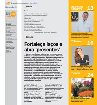 2 / São José do Rio Preto, 14 de outubro de 2012 DIÁRIO DA REGIÃO

                                                    Poesia                                                                Heidwaldo
DIÁRIO DA REGIÃO
                                                Nuvem
                                                                                                                          Seleghini                        13Thomaz Vita Neto



                                                Forte, o vento traz cheiro de terra molhada.
                                                Semaviso ou licença, invade minha alma.
                                                Faz-me querer.
                                                Desejar ser.
 Editor-chefe                                   Ser onde depositarias teu coração;
 Fabrício Carareto
 fabricio.carareto@diarioweb.com.br             esse teu tão humano existir.
 Editora-executiva
                                                Mas sou nuvem.
 Rita Magalhães                                 O vento que me faz querer ser
 rita.magalhaes@diarioweb.com.br
                                                é também o que me leva e me dilui.
 Coordenação
 Ligia Ottoboni                                 Que me faz lágrima; que me faz chuva
 ligia.ottoboni@diarioweb.com.br                Que me faz bênção ou praga.
 Editor de Bem-Estar e TV                       E onde nunca depositarás nada.
 Igor Galante
 igor.galante@diarioweb.com.br                                    Valdíria Carvalho Corrêa, em “Imanência”
                                                                                                                          Terapeuta sistêmico e médico
 Editora de Turismo
 Cecília Demian
                                                                                                                          homeopata explica a terapêutica FAO
 cecilia.demian@diarioweb.com.br                                                                                          (fatores de auto organização, que visa
 Editor de Arte
                                                    Editorial                                                             ao amadurecimento emocional
 César A. Belisário
 cesar.belisario@diarioweb.com.br

                                                                                                                          Televisão
                                                                                                                                                           16
 Pesquisa de fotos




                                                Fortaleça laços e
 Mara Lúcia de Sousa

 Diagramação
 Cristiane Magalhães
                                                                                                                                             Pedro Paulo Figueiredo/Divulgação
 Tratamento de Imagens
 Arthur Miglionni, Humberto
 Pereira e Luciana Nardelli

 Matérias
 Agência Estado
 Agência O Globo
 TV Press
                                                abra ‘presentes’
                                                    Laços e nós são duas palavras que servem bem como
                                                metáforas no que diz respeito às relações humanas. Delas soube
                                                aproveitar a psicoterapeuta Beatriz Helena Paranhos Cardella em
                                                seu novo livro cujo título é justamente “Laços e Nós - Amor e
                                                Intimidade nas Relações Humanas”. Entrevistada pela revista
                                                Bem-Estar nesta edição, Beatriz chama a atenção para a
                                                necessidade do amadurecimento emocional, sem o qual
                                                diminuem muito as chances de uma relação dar certo. “Não há
                                                                                                                          Giovanna Antonelli se diz segura para
                                                relacionamento bom que seja encontrado pronto, por isso é                 encarar papel de delegada em “Salve
                                                preciso dedicar-se muito para alcançar a intimidade, a                    Jorge”, a próxima novela das 21 horas
                                                cumplicidade e o companheirismo. As pessoas esperam
                                                encontrar um parceiro, mas não parecem muito dispostas a
                                                                                                                          Turismo
                                                trabalhar pela relação, que como tudo na vida só crescerá se for
                                                bem cuidada”. Antes de se relacionar com o outro, procure se
                                                relacionar consigo mesmo, entender quem você é, ser parceiro
                                                de si próprio. Fortaleça primeiro este laço. Que a vida lhe
                                                                                                                                                           24
                                                                                                                                                   Agência O Globo/Divulgação


                                                reservará muitos presentes.


                                                ALIMENTAÇÃO                            COMPORTAMENTO
                                                Especialistas são contra produtos      Aprenda como não transformar o
                                                que oferecem o colágeno pronto,        bloqueio causado pela timidez em
                                                já que a proteína é produzida          barreira para o seu sucesso
                                                naturalmente pelo organismo            pessoal e profissional
                                                Página 7                               Páginas 10 e 11
                                                ESPIRITUALIDADE                        TRATAMENTO
                                                Livro diz que a mudança no planeta     Homeopatia ajuda a equilibrar o
                                                pelos maias em 2012 na verdade         organismo para não deixar que
                                                ocorrerá em 2019. Mas não será o fim   problemas como a ansiedade         Nos arredores de Lisboa, conheça
                                                do mundo                               sejam desencadeados                praias e cidades charmosas,
                                                Páginas 8 e 9                          Página 12                          além do ótimo vinho
 