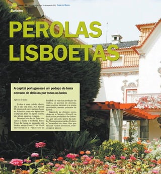 TURISMO -   24 / São José do Rio Preto, 14 de outubro de 2012 DIÁRIO DA REGIÃO

Turismo




PÉROLAS
LISBOETAS
 A capital portuguesa é um pedaço de terra
 cercado de delícias por todos os lados
 Agência O Globo                               Setúbal e a sua rica produção de
                                               vinhos, os queijos de Azeitão,
     Lisboa é uma cidade ribeiri-              suas reservas naturais e as praias
 nha e não tem praia. Mas bastam               imaculadas, mesmo próximas de
 20 minutos de carro para se chegar            Lisboa.
 ao Atlântico, com suas águas frias                Seguindo na direção oeste,
 e límpidas. Para sul e para o oeste,          chega-se a Cascais e Estoril, as
 não faltam passeios praianos.                 duas praias preferidas dos lisboe-
     Do outro lado do rio Tejo, cru-           tas, que são como parte da cida-
 zando a linda e moderna Ponte                 de. Nessa mesma região, Colares
 Vasco da Gama, ou passando pela               e Carcavelos são duas vilas que
 linda e antiga Ponte 25 de Abril,             batizam vinhos históricos, tradi-
 encontramos a Península de                    cionais e únicos.
 
