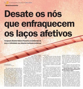 4 / São José do Rio Preto, 14 de outubro de 2012 DIÁRIO DA REGIÃO

    Relacionamento




Desate os nós
que enfraquecem
os laços afetivos
Terapeuta Beatriz Helena Paranhos Cardella fala de
amor e intimidade nas relações humanas modernas




                                                                              cada, é conside-    outros”, diz.                             relação madura e criativa, explica
                                                                         rado perdido. Debai-         A obra une mais de duas décadas       Beatriz no livro. “O amor não é ape-
                                                                  xo de tantas expectativas, é    de trabalho clínico em psicoterapia       nas um sentimento, mas uma abertu-
                                                             natural que o amor fique sufoca-     e sua experiência pessoal para falar      ra ao outro, que vai além do romance
                                                         do e corra riscos de se perder em        de um dos maiores e mais sagrados         e do erotismo; é um estado de ser,
                                                         meio a cobranças. E é exatamente es-     mistérios: o amor. Longe de ofere-        uma atitude diante da existência,
                                                         se o tema central do livro “Laços e      cer “receitas de sucesso”, o livro tra-   uma reverência ao mistério”, com-
                                                         Nós – Amor e Intimidade nas Rela-        ta da relação humana como algo            plementa.
Gisele Bortoleto                                         ções Humanas”, escrito por Beatriz.      multifacetado e coberto de possibili-         Sobre “laços e nós” dos relaciona-
Gisele.bortoleto@diarioweb.com.br
                                                            “Os laços são as relações que esta-   dades.                                    mentos, Beatriz Cardella falou com
                                                         belecemos na vida e que nos ligam            No livro, ao focalizar esses senti-   exclusividade à revista Bem-Estar.
    No mundo atual, marcado pelas ne-                    profundamente às outras pessoas.         mentos sem sobrecarregar sobre o              Revista Bem-Estar - Qual o maior
cessidades imediatas, o amor passou a                    Os nós, por sua vez, são os conflitos    que é certo ou errado, Beatriz nos le-    desafio hoje dos casais que querem vi-
ser mais uma tarefa da qual precisamos                   e impedimentos que precisam ser su-      va a refletir sobre as próprias rela-     ver uma relação a dois?
nos desincumbir. O tempo todo temos                      perados para atingirmos o real signi-    ções, o que nos possibilita entendê-          Beatriz Helena Paranho Cardella -
de provar que “amamos direito”, fazen-                   ficado dos laços”, explica.              las e transformá-las, se for o caso, é    O maior desafio é compreenderem
do um relacionamento dar certo, a fim                       O problema é que os nós nem           claro, bem como de acolher aspectos       que uma relação amorosa é uma cons-
de satisfazer nosso parceiro e a pró-                    sempre são desfeitos facilmente, e       significativos da intimidade, entre       trução, portanto, um processo. Não
pria sociedade, que espera de nós a                      acabamos desistindo antes de tentar.     eles o perdão, o companheirismo e a       há relacionamento bom que seja en-
perfeição conjugal. Para a terapeuta                     Amor e sofrimento, diz a autora, en-     aceitação.                                contrado pronto, por isso é preciso
de família Beatriz Helena Paranhos                       contram-se no cerne da condição hu-          O que funciona para uma pessoa,       dedicar-se muito para alcançar a inti-
Cardella, a modernidade, porém, exi-                     mana e estão intimamente relaciona-      ressalta, pode não funcionar para a       midade, a cumplicidade e o compa-
ge rapidez e praticidade na resolu-                      dos. “Ninguém está livre de sofrer.      outra, mas a vontade de aceitar com       nheirismo. Infelizmente, as pessoas
ção de conflitos e o tempo livre ne-                     Contudo, podemos transformar nos-        sinceridade a presença do outro em        esperam encontrar um parceiro, mas
cessário para refletir, elaborar os sen-                 sa maneira de compreender o sofri-       nós – bem como a imagem que ele           não parecem muito dispostas a traba-
timentos ou simplesmente estar jun-                      mento e desenvolver sabedoria para       nos devolve de nós mesmos – pode          lhar pela relação, que como tudo na
to da pessoa querida, sem hora mar-                      lidar com a vida, conosco e com os       ser determinante para alcançar uma        vida só crescerá se for bem cuidada.
 