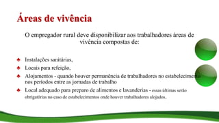 Áreas de vivência
O empregador rural deve disponibilizar aos trabalhadores áreas de
vivência compostas de:
♣ Instalações sanitárias,
♣ Locais para refeição,
♣ Alojamentos - quando houver permanência de trabalhadores no estabelecimento
nos períodos entre as jornadas de trabalho
♣ Local adequado para preparo de alimentos e lavanderias - essas últimas serão
obrigatórias no caso de estabelecimentos onde houver trabalhadores alojados.
 
