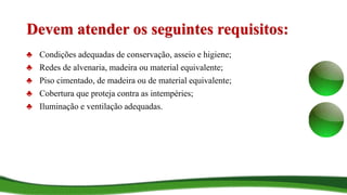 Devem atender os seguintes requisitos:
♣ Condições adequadas de conservação, asseio e higiene;
♣ Redes de alvenaria, madeira ou material equivalente;
♣ Piso cimentado, de madeira ou de material equivalente;
♣ Cobertura que proteja contra as intempéries;
♣ Iluminação e ventilação adequadas.
 