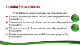 Instalações sanitárias
As instalações sanitárias devem ser constituídas de:
♣ Lavatório na proporção de uma unidade para cada grupo de vinte
trabalhadores;
♣ Vaso sanitário na proporção de uma unidade para cada grupo de vinte
trabalhadores;
♣ Mictório na proporção de uma unidade para cada grupo de dez
trabalhadores;
♣ Chuveiro na proporção de uma unidade para cada grupo de dez
trabalhadores.
 