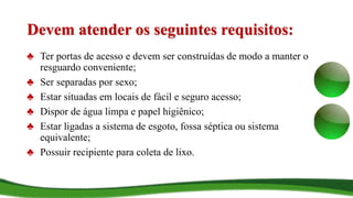 Devem atender os seguintes requisitos:
♣ Ter portas de acesso e devem ser construídas de modo a manter o
resguardo conveniente;
♣ Ser separadas por sexo;
♣ Estar situadas em locais de fácil e seguro acesso;
♣ Dispor de água limpa e papel higiênico;
♣ Estar ligadas a sistema de esgoto, fossa séptica ou sistema
equivalente;
♣ Possuir recipiente para coleta de lixo.
 