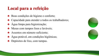 Local para a refeição
♣ Boas condições de higiene e conforto;
♣ Capacidade para atender a todos os trabalhadores;
♣ Água limpa para higienização;
♣ Mesas com tampos lisos e laváveis;
♣ Assentos em número suficiente;
♣ Água potável, em condições higiênicas;
♣ Depósitos de lixo, com tampas.
 