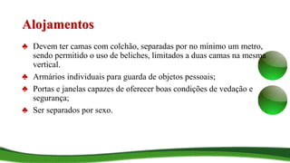 Alojamentos
♣ Devem ter camas com colchão, separadas por no mínimo um metro,
sendo permitido o uso de beliches, limitados a duas camas na mesma
vertical.
♣ Armários individuais para guarda de objetos pessoais;
♣ Portas e janelas capazes de oferecer boas condições de vedação e
segurança;
♣ Ser separados por sexo.
 