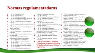 Normas regulamentadoras
♣ NR 01 - Disposições Gerais
♣ NR 02 - Inspeção Prévia
♣ NR 03 - Embargo ou Interdição
♣ NR 04 - Serviços Especializados em Eng. de
Segurança e em Medicina do Trabalho
♣ NR 05 - Comissão Interna de Prevenção de
Acidentes
♣ NR 06 - Equipamentos de Proteção Individual -
EPI
♣ NR 07 - Programas de Controle Médico de
Saúde Ocupacional
♣ NR 08 - Edificações
♣ NR 09 - Programas de Prevenção de Riscos
Ambientais
♣ NR 10 - Segurança em Instalações e Serviços
em Eletricidade
♣ NR 11 - Transporte, Movimentação,
Armazenagem e Manuseio de Materiais
♣ NR 12 - Máquinas e Equipamentos
♣ NR 13 - Caldeiras e Vasos de Pressão
♣ NR 14 - Fornos
♣ NR 15 - Atividades e Operações Insalubres
♣ NR 16 - Atividades e Operações Perigosas
♣ NR 17 - Ergonomia
♣ NR 18 - Condições e Meio Ambiente de
Trabalho na Indústria da Construção
♣ NR 19 - Explosivos
♣ NR 20 - Líquidos Combustíveis e Inflamáveis
♣ NR 21 - Trabalho a Céu Aberto
♣ NR 22 - Segurança e Saúde Ocupacional na
Mineração
♣ NR 23 - Proteção Contra Incêndios
♣ NR 24 - Condições Sanitárias e de Conforto nos
Locais de Trabalho
♣ NR 25 - Resíduos Industriais
♣ NR 26 - Sinalização de Segurança
♣ NR 27 - Registro Profissional do Técnico de
Segurança do Trabalho no MTB (Revogada
pela Portaria GM n.º 262/2008)
♣ NR 28 - Fiscalização e Penalidades
♣ NR 29 - Segurança e Saúde no Trabalho
Portuário
♣ NR 30 - Segurança e Saúde no Trabalho
Aquaviário
♣ NR 31 - Segurança e Saúde no
Trabalho na Agricultura, Pecuária
Silvicultura, Exploração Florestal e
Aquicultura
♣ NR 32 - Segurança e Saúde no Trabalho em
Estabelecimentos de Saúde
♣ NR 33 - Segurança e Saúde no Trabalho em
Espaços Confinados
♣ NR 34 - Condições e Meio Ambiente de
Trabalho na Indústria da Construção e Reparação
Naval
♣ NR 35 - Trabalho em Altura
♣ NR 36 - Segurança e Saúde no Trabalho em
Empresas de Abate e Processamento de Carnes e
Derivados
♣ NRR 1 - Disposições Gerais (Revogada
pela Portaria MTE 191/2008)
♣ NRR 2 - Serviço Especializado em Prevenção
de Acidentes do Trabalho Rural (Revogada
pela Portaria MTE 191/2008)
♣ NRR 3 - Comissão Interna De Prevenção De
Acidentes Do Trabalho Rural (Revogada
pela Portaria MTE 191/2008)
♣ NRR 4 - Equipamento De Proteção Individual -
EPI(Revogada pela Portaria MTE 191/2008)
♣ NRR 5 - Produtos Químicos (Revogada
pela Portaria MTE 191/2008)
 