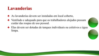 Lavanderias
♣ As lavanderias devem ser instaladas em local coberto,
♣ Ventilado e adequado para que os trabalhadores alojados possam
cuidar das roupas de uso pessoal.
♣ Elas devem ser dotadas de tanques individuais ou coletivos e água
limpa.
 
