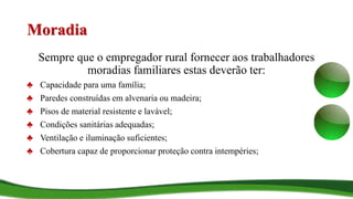 Moradia
Sempre que o empregador rural fornecer aos trabalhadores
moradias familiares estas deverão ter:
♣ Capacidade para uma família;
♣ Paredes construídas em alvenaria ou madeira;
♣ Pisos de material resistente e lavável;
♣ Condições sanitárias adequadas;
♣ Ventilação e iluminação suficientes;
♣ Cobertura capaz de proporcionar proteção contra intempéries;
 