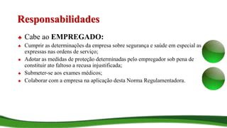 Responsabilidades
♣ Cabe ao EMPREGADO:
♣ Cumprir as determinações da empresa sobre segurança e saúde em especial as
expressas nas ordens de serviço;
♣ Adotar as medidas de proteção determinadas pelo empregador sob pena de
constituir ato faltoso a recusa injustificada;
♣ Submeter-se aos exames médicos;
♣ Colaborar com a empresa na aplicação desta Norma Regulamentadora.
 