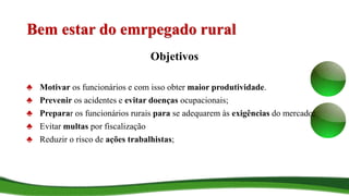 Bem estar do emrpegado rural
Objetivos
♣ Motivar os funcionários e com isso obter maior produtividade.
♣ Prevenir os acidentes e evitar doenças ocupacionais;
♣ Preparar os funcionários rurais para se adequarem às exigências do mercado;
♣ Evitar multas por fiscalização
♣ Reduzir o risco de ações trabalhistas;
 