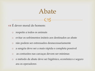 
 É dever moral do homem:
o respeito a todos os animais
o evitar os sofrimentos inúteis aos destinados ao abate
o não podem ser estressados desnecessariamente
o a sangria deve ser a mais rápida e completa possível
o as contusões nas carcaças devem ser mínimas
o o método de abate deve ser higiênico, econômico e seguro
ara os operadores
Abate
 