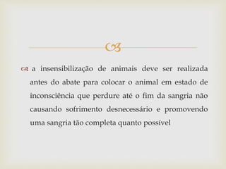 
 a insensibilização de animais deve ser realizada
antes do abate para colocar o animal em estado de
inconsciência que perdure até o fim da sangria não
causando sofrimento desnecessário e promovendo
uma sangria tão completa quanto possível
 