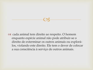 
 cada animal tem direito ao respeito. O homem
enquanto espécie animal não pode atribuir-se o
direito de exterminar os outros animais ou explorá-
los, violando este direito. Ele tem o dever de colocar
a sua consciência à serviço de outros animais.
 