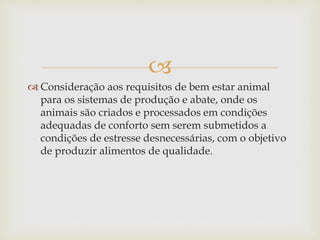 
 Consideração aos requisitos de bem estar animal
para os sistemas de produção e abate, onde os
animais são criados e processados em condições
adequadas de conforto sem serem submetidos a
condições de estresse desnecessárias, com o objetivo
de produzir alimentos de qualidade.
 