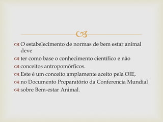 
 O estabelecimento de normas de bem estar animal
deve
 ter como base o conhecimento científico e não
 conceitos antropomórficos.
 Este é um conceito amplamente aceito pela OIE,
 no Documento Preparatório da Conferencia Mundial
 sobre Bem-estar Animal.
 
