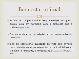 
 Estado de completa saúde física e mental, em que o
animal está em harmonia com o ambiente que o
rodeia (Hughes 1976)
 Sua capacidade em se adaptar ao seu meio ambiente
(Broom 1986)
 Boa ou satisfatória qualidade de vida que envolve
determinados aspectos referentes ao animal tal como
a saúde, a felicidade, a longevidade (Tannenbaum 1991; Fraser
1995)
Bem estar animal
 