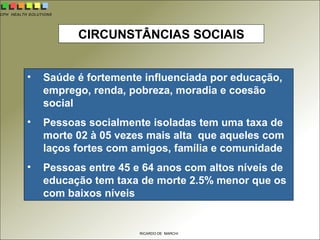 CPH HEALTH SOLUTIONS
RICARDO DE MARCHI
CIRCUNSTÂNCIAS SOCIAIS
• Saúde é fortemente influenciada por educação,
emprego, renda, pobreza, moradia e coesão
social
• Pessoas socialmente isoladas tem uma taxa de
morte 02 à 05 vezes mais alta que aqueles com
laços fortes com amigos, família e comunidade
• Pessoas entre 45 e 64 anos com altos níveis de
educação tem taxa de morte 2.5% menor que os
com baixos níveis
 