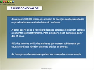 CPH HEALTH SOLUTIONS
RICARDO DE MARCHI
SAÚDE COMO VALOR
Anualmente 300.000 brasileiros morrem de doenças cardiocirculatórias
e aproximadamente metade deles são mulheres.
A partir dos 45 anos o risco para doenças cardíacas no homem começa
a aumentar significativamente. Para a mulher o risco aumenta a partir
dos 55 anos.
50% dos homens e 64% das mulheres que morrem subitamente por
causas cardíacas não têm sintomas prévios de doença.
As doenças cardiovasculares podem ser prevenidas em sua maioria
 