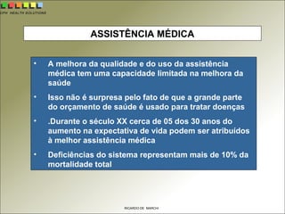 CPH HEALTH SOLUTIONS
RICARDO DE MARCHI
ASSISTÊNCIA MÉDICA
• A melhora da qualidade e do uso da assistência
médica tem uma capacidade limitada na melhora da
saúde
• Isso não é surpresa pelo fato de que a grande parte
do orçamento de saúde é usado para tratar doenças
• .Durante o século XX cerca de 05 dos 30 anos do
aumento na expectativa de vida podem ser atribuídos
à melhor assistência médica
• Deficiências do sistema representam mais de 10% da
mortalidade total
 
