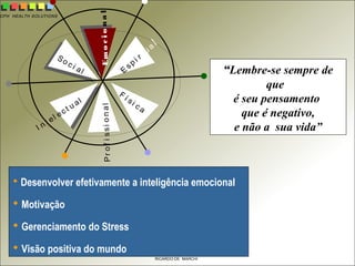 CPH HEALTH SOLUTIONS
RICARDO DE MARCHI
 Desenvolver efetivamente a inteligência emocional
 Motivação
 Gerenciamento do Stress
 Visão positiva do mundo
““Lembre-se sempre de
que
é seu pensamento
que é negativo,
e não a sua vida”
E
spi r t ua
l
Emocional
F í si c aProfissional
So c i al
I n t el ec t u al
 