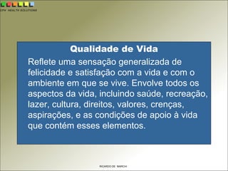 CPH HEALTH SOLUTIONS
RICARDO DE MARCHI
Qualidade de Vida
Reflete uma sensação generalizada de
felicidade e satisfação com a vida e com o
ambiente em que se vive. Envolve todos os
aspectos da vida, incluindo saúde, recreação,
lazer, cultura, direitos, valores, crenças,
aspirações, e as condições de apoio à vida
que contém esses elementos.
 