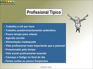 CPH HEALTH SOLUTIONS
RICARDO DE MARCHI
- Trabalha a mil por hora
- Trabalho predominantemente sedentário
- Pouco tempo para relaxar
- Agenda corrida
- Alimentação inadequada
- Vida profissional mais importante que a pessoal
- Pressionado pelo tempo
- Vida social praticamente ausente
- Cansaço e fadiga no final do dia
- Férias curtas ou pouco freqüentes
Profissional Típico
 