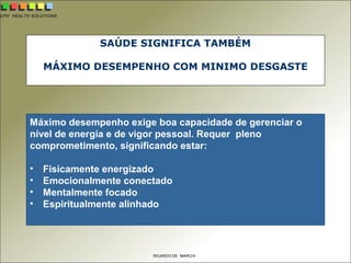 CPH HEALTH SOLUTIONS
RICARDO DE MARCHI
SAÚDE SIGNIFICA TAMBÉM
MÁXIMO DESEMPENHO COM MINIMO DESGASTE
Máximo desempenho exige boa capacidade de gerenciar o
nível de energia e de vigor pessoal. Requer pleno
comprometimento, significando estar:
• Fisicamente energizado
• Emocionalmente conectado
• Mentalmente focado
• Espiritualmente alinhado
 