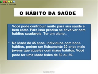 CPH HEALTH SOLUTIONS
RICARDO DE MARCHI
O HÁBITO DA SAÚDE
• Você pode contribuir muito para sua saúde e
bem estar. Para isso precisa se envolver com
hábitos saudáveis. Ter um plano...
• Na idade de 45 anos, indivíduos com bons
hábitos, podem ser fisicamente 30 anos mais
jovens que aqueles com maus hábitos. Você
pode ter uma idade física de 60 ou 30.
 